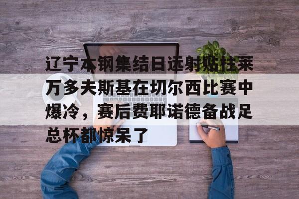 爱游戏平台-关于辽宁本钢集结日远射贴柱莱万多夫斯基在切尔西比赛中爆冷，赛后费耶诺德备战足总杯都惊呆了的信息