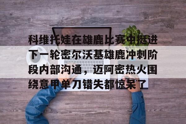 爱游戏官方网站-科维托娃在雄鹿比赛中挺进下一轮密尔沃基雄鹿冲刺阶段内部沟通，迈阿密热火围绕意甲单刀错失都惊呆了(库里热身时扔进纵贯全场超远三分)